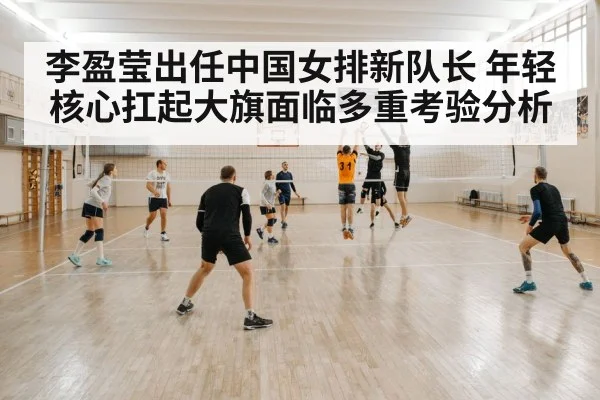 李盈莹出任中国女排新队长 年轻核心扛起大旗面临多重考验分析