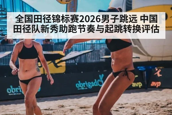全国田径锦标赛2026男子跳远 中国田径队新秀助跑节奏与起跳转换评估
