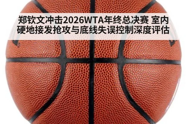 郑钦文冲击2026WTA年终总决赛 室内硬地接发抢攻与底线失误控制深度评估